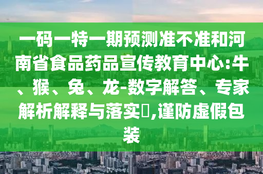 一码一特一期预测准不准和河南省食品药品宣传教育中心:牛、猴、兔、龙-数字解答、专家解析解释与落实​,谨防虚假包装