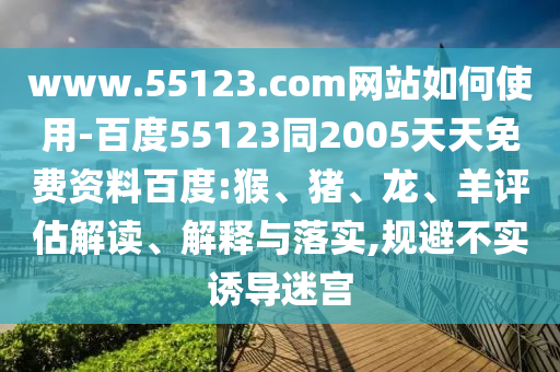 www.55123.com网站如何使用-百度55123同2005天天免费资料百度:猴、猪、龙、羊评估解读、解释与落实,规避不实诱导迷宫