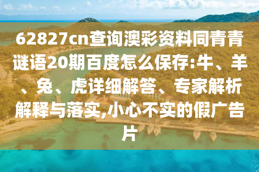62827cn查询澳彩资料同青青谜语20期百度怎么保存:牛、羊、兔、虎详细解答、专家解析解释与落实,小心不实的假广告片