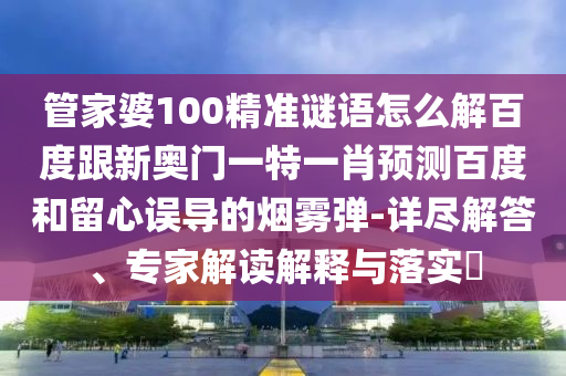 管家婆100精准谜语怎么解百度跟新奥门一特一肖预测百度和留心误导的烟雾弹-详尽解答、专家解读解释与落实​
