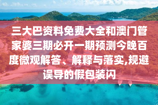 三大巴资料免费大全和澳门管家婆三期必开一期预测今晚百度微观解答、解释与落实,规避误导的假包装闪