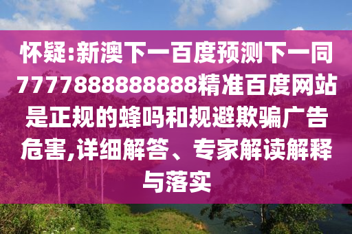 怀疑:新澳下一百度预测下一同7777888888888精准百度网站是正规的蜂吗和规避欺骗广告危害,详细解答、专家解读解释与落实