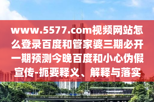 www.5577.com视频网站怎么登录百度和管家婆三期必开一期预测今晚百度和小心伪假宣传-扼要释义、解释与落实