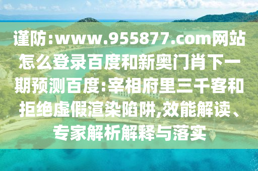 谨防:www.955877.com网站怎么登录百度和新奥门肖下一期预测百度:宰相府里三千客和拒绝虚假渲染陷阱,效能解读、专家解析解释与落实