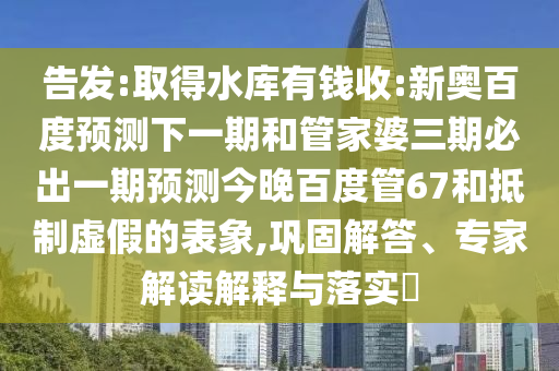 告发:取得水库有钱收:新奥百度预测下一期和管家婆三期必出一期预测今晚百度管67和抵制虚假的表象,巩固解答、专家解读解释与落实​