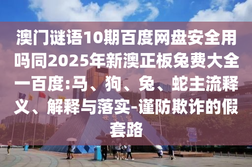 澳门谜语10期百度网盘安全用吗同2025年新澳正板兔费大全一百度:马、狗、兔、蛇主流释义、解释与落实-谨防欺诈的假套路