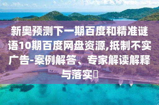 新奥预测下一期百度和精准谜语10期百度网盘资源,抵制不实广告-案例解答、专家解读解释与落实​