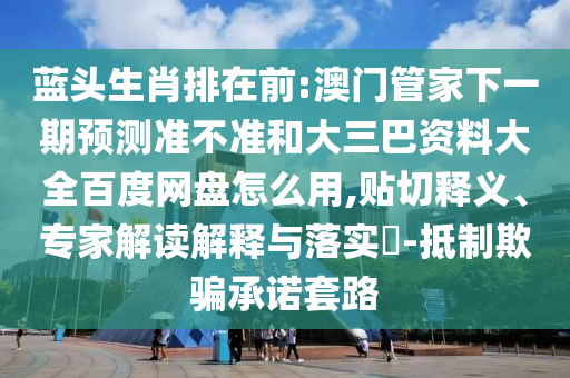 蓝头生肖排在前:澳门管家下一期预测准不准和大三巴资料大全百度网盘怎么用,贴切释义、专家解读解释与落实​-抵制欺骗承诺套路