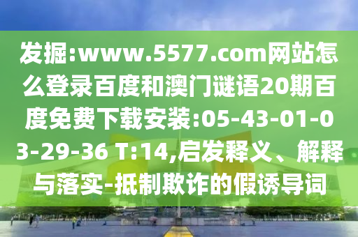 发掘:www.5577.com网站怎么登录百度和澳门谜语20期百度免费下载安装:05-43-01-03-29-36 T:14,启发释义、解释与落实-抵制欺诈的假诱导词