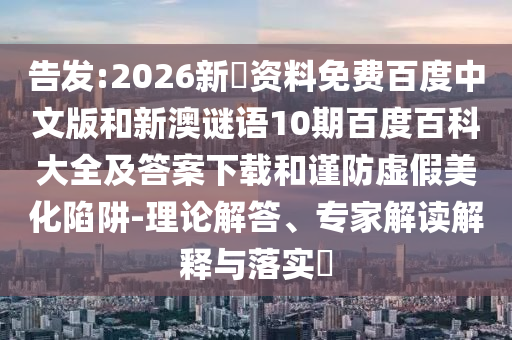告发:2026新奧资料免费百度中文版和新澳谜语10期百度百科大全及答案下载和谨防虚假美化陷阱-理论解答、专家解读解释与落实​