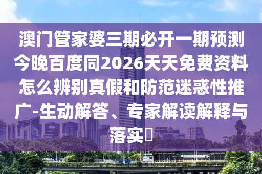 澳门管家婆三期必开一期预测今晚百度同2026天天免费资料怎么辨别真假和防范迷惑性推广-生动解答、专家解读解释与落实​
