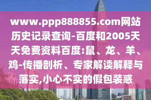 www.ppp888855.com网站历史记录查询-百度和2005天天免费资料百度:鼠、龙、羊、鸡-传播剖析、专家解读解释与落实,小心不实的假包装惑