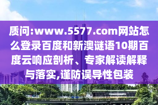 质问:www.5577.com网站怎么登录百度和新澳谜语10期百度云响应剖析、专家解读解释与落实,谨防误导性包装