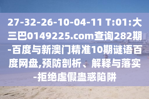 27-32-26-10-04-11 T:01:大三巴0149225.com查询282期-百度与新澳门精准10期谜语百度网盘,预防剖析、解释与落实-拒绝虚假蛊惑陷阱