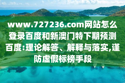 www.727236.com网站怎么登录百度和新澳门特下期预测百度:理论解答、解释与落实,谨防虚假标榜手段