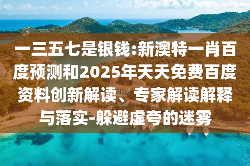 一三五七是银钱:新澳特一肖百度预测和2025年天天免费百度资料创新解读、专家解读解释与落实-躲避虚夸的迷雾