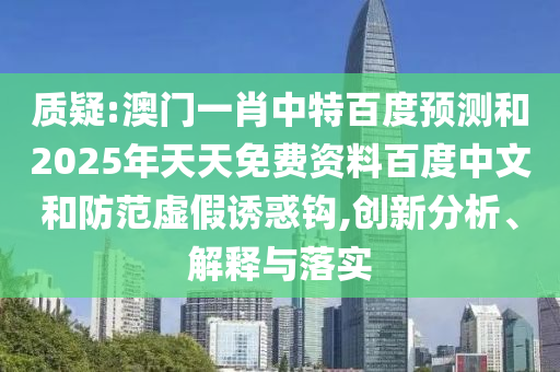 质疑:澳门一肖中特百度预测和2025年天天免费资料百度中文和防范虚假诱惑钩,创新分析、解释与落实