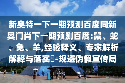 新奥特一下一期预测百度同新奥门肖下一期预测百度:鼠、蛇、兔、羊,经验释义、专家解析解释与落实​-规避伪假宣传局