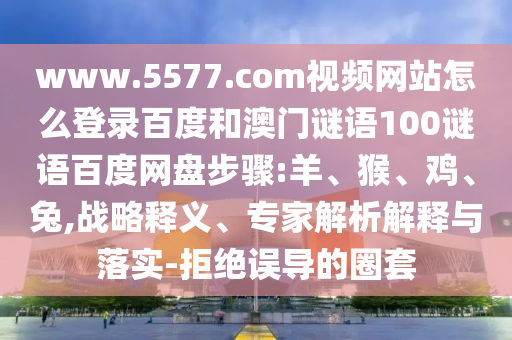 www.5577.com视频网站怎么登录百度和澳门谜语100谜语百度网盘步骤:羊、猴、鸡、兔,战略释义、专家解析解释与落实-拒绝误导的圈套