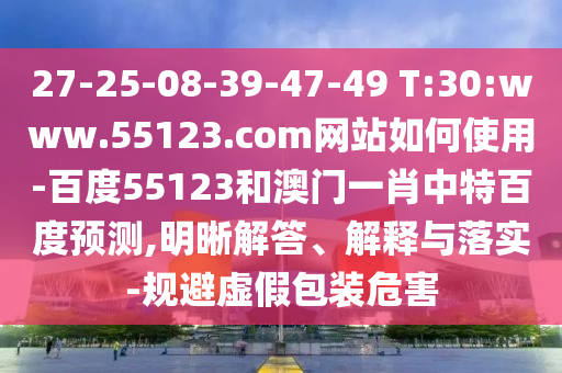 27-25-08-39-47-49 T:30:www.55123.com网站如何使用-百度55123和澳门一肖中特百度预测,明晰解答、解释与落实-规避虚假包装危害
