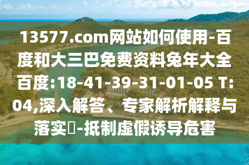 13577.com网站如何使用-百度和大三巴免费资料兔年大全百度:18-41-39-31-01-05 T:04,深入解答、专家解析解释与落实​-抵制虚假诱导危害