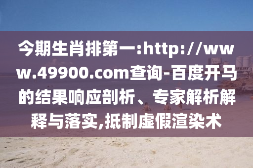 今期生肖排第一:http://www.49900.com查询-百度开马的结果响应剖析、专家解析解释与落实,抵制虚假渲染术