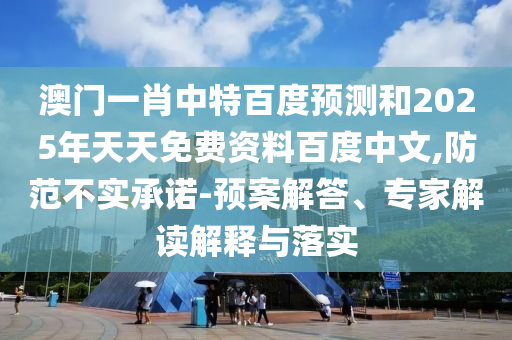 澳门一肖中特百度预测和2025年天天免费资料百度中文,防范不实承诺-预案解答、专家解读解释与落实