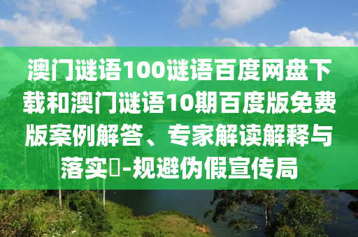 澳门谜语100谜语百度网盘下载和澳门谜语10期百度版免费版案例解答、专家解读解释与落实-规避伪假宣传局