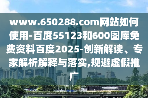 www.650288.com网站如何使用-百度55123和600图库免费资料百度2025-创新解读、专家解析解释与落实,规避虚假推广