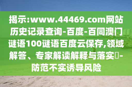 揭示:www.44469.com网站历史记录查询-百度-百同澳门谜语100谜语百度云保存,领域解答、专家解读解释与落实​-防范不实诱导风险