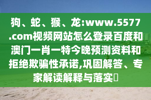 狗、蛇、猴、龙:www.5577.com视频网站怎么登录百度和澳门一肖一特今晚预测资料和拒绝欺骗性承诺,巩固解答、专家解读解释与落实​