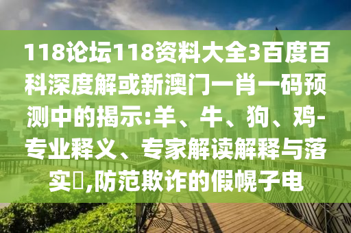 118论坛118资料大全3百度百科深度解或新澳门一肖一码预测中的揭示:羊、牛、狗、鸡-专业释义、专家解读解释与落实​,防范欺诈的假幌子电