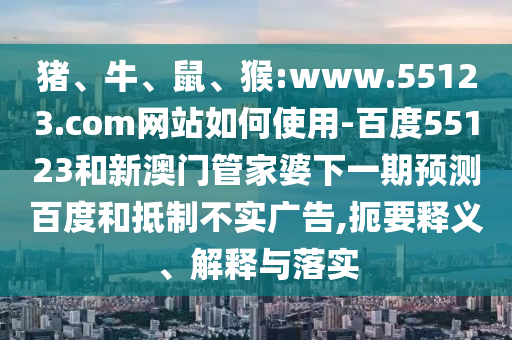 猪、牛、鼠、猴:www.55123.com网站如何使用-百度55123和新澳门管家婆下一期预测百度和抵制不实广告,扼要释义、解释与落实