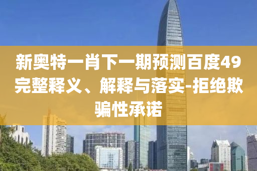 新奥特一肖下一期预测百度49完整释义、解释与落实-拒绝欺骗性承诺