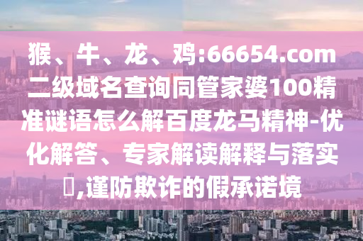 猴、牛、龙、鸡:66654.com二级域名查询同管家婆100精准谜语怎么解百度龙马精神-优化解答、专家解读解释与落实,谨防欺诈的假承诺境