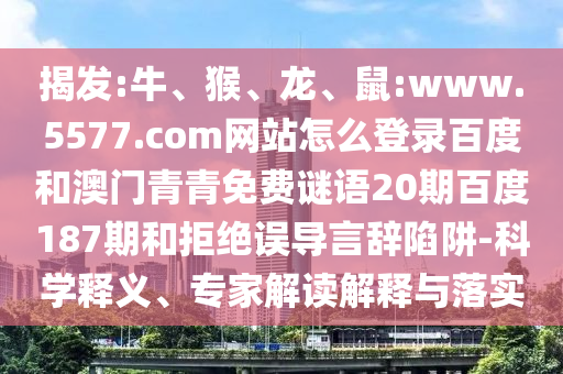 揭发:牛、猴、龙、鼠:www.5577.com网站怎么登录百度和澳门青青免费谜语20期百度187期和拒绝误导言辞陷阱-科学释义、专家解读解释与落实