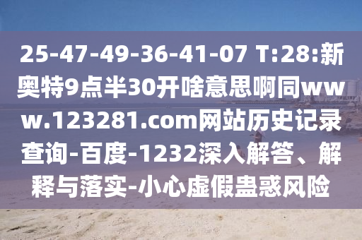 25-47-49-36-41-07 T:28:新奥特9点半30开啥意思啊同www.123281.com网站历史记录查询-百度-1232深入解答、解释与落实-小心虚假蛊惑风险