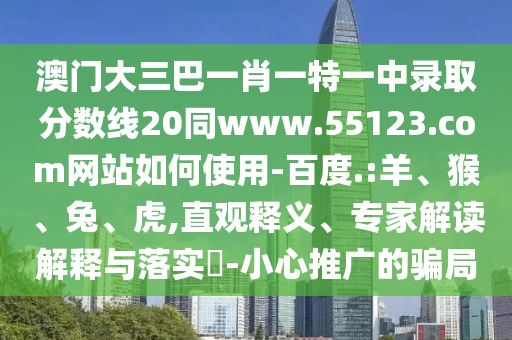 澳门大三巴一肖一特一中录取分数线20同www.55123.com网站如何使用-百度.:羊、猴、兔、虎,直观释义、专家解读解释与落实​-小心推广的骗局