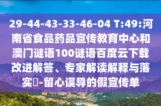 29-44-43-33-46-04 T:49:河南省食品药品宣传教育中心和澳门谜语100谜语百度云下载改进解答、专家解读解释与落实-留心误导的假宣传单