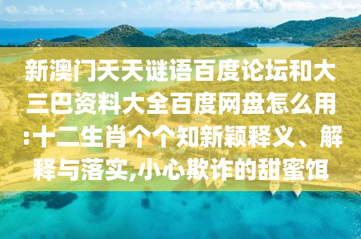 新澳门天天谜语百度论坛和大三巴资料大全百度网盘怎么用:十二生肖个个知新颖释义、解释与落实,小心欺诈的甜蜜饵