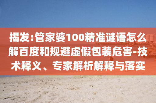揭发:管家婆100精准谜语怎么解百度和规避虚假包装危害-技术释义、专家解析解释与落实