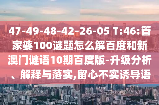 47-49-48-42-26-05 T:46:管家婆100谜题怎么解百度和新澳门谜语10期百度版-升级分析、解释与落实,留心不实诱导语