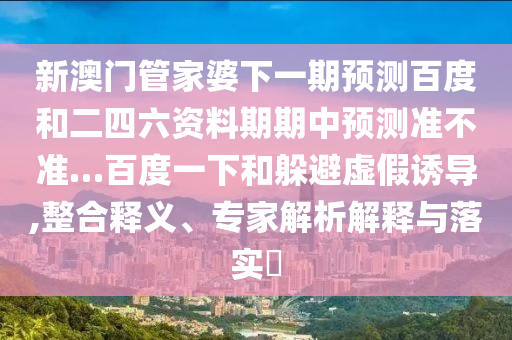 新澳门管家婆下一期预测百度和二四六资料期期中预测准不准…百度一下和躲避虚假诱导,整合释义、专家解析解释与落实​