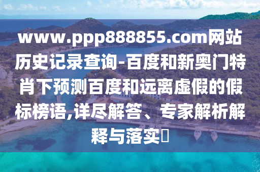www.ppp888855.com网站历史记录查询-百度和新奥门特肖下预测百度和远离虚假的假标榜语,详尽解答、专家解析解释与落实​