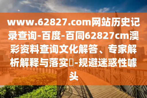 www.62827.com网站历史记录查询-百度-百同62827cm澳彩资料查询文化解答、专家解析解释与落实​-规避迷惑性噱头