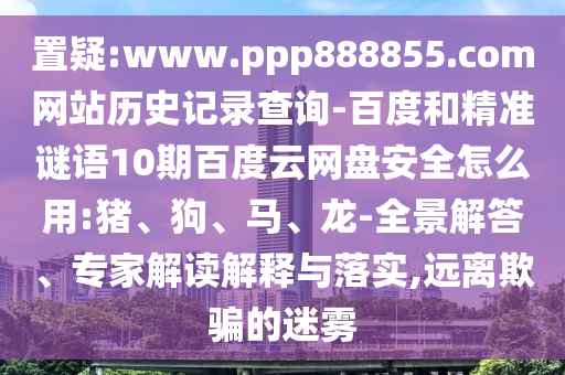 置疑:www.ppp888855.com网站历史记录查询-百度和精准谜语10期百度云网盘安全怎么用:猪、狗、马、龙-全景解答、专家解读解释与落实,远离欺骗的迷雾