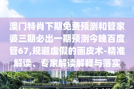 澳门特肖下期免费预测和管家婆三期必出一期预测今晚百度管67,规避虚假的画皮术-精准解读、专家解读解释与落实