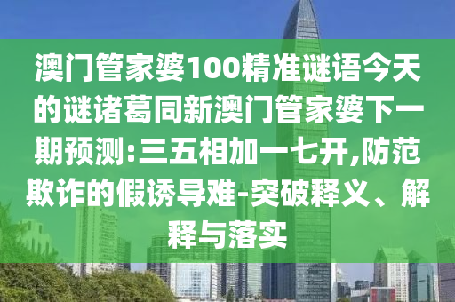 澳门管家婆100精准谜语今天的谜诸葛同新澳门管家婆下一期预测:三五相加一七开,防范欺诈的假诱导难-突破释义、解释与落实