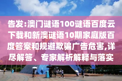 告发:澳门谜语100谜语百度云下载和新澳谜语10期家庭版百度答案和规避欺骗广告危害,详尽解答、专家解析解释与落实