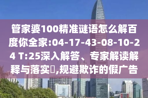 管家婆100精准谜语怎么解百度你全家:04-17-43-08-10-24 T:25深入解答、专家解读解释与落实​,规避欺诈的假广告